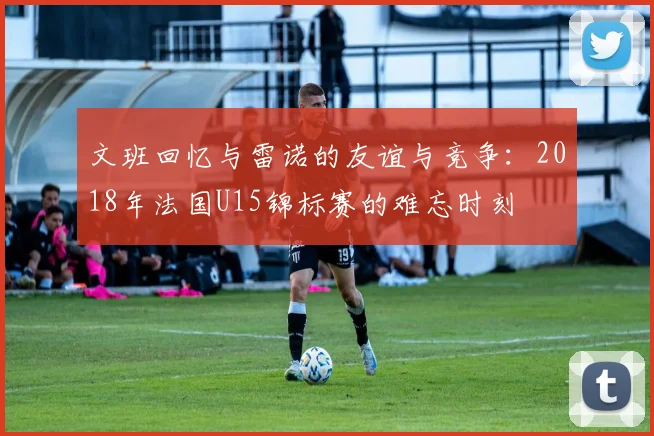 文班回忆与雷诺的友谊与竞争：2018年法国U15锦标赛的难忘时刻