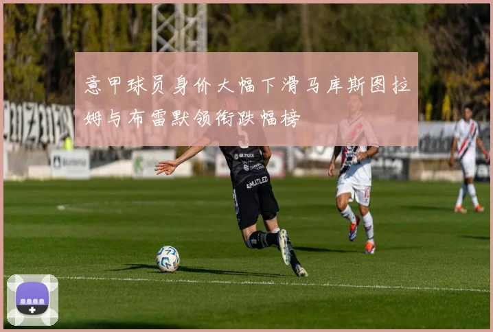 意甲球员身价大幅下滑马库斯图拉姆与布雷默领衔跌幅榜