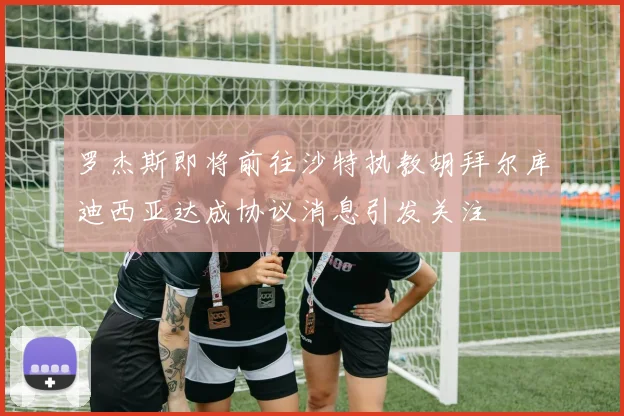 罗杰斯即将前往沙特执教胡拜尔库迪西亚达成协议消息引发关注