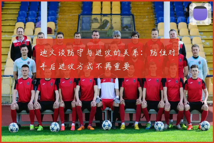 迪文谈防守与进攻的关系：防住对手后进攻方式不再重要