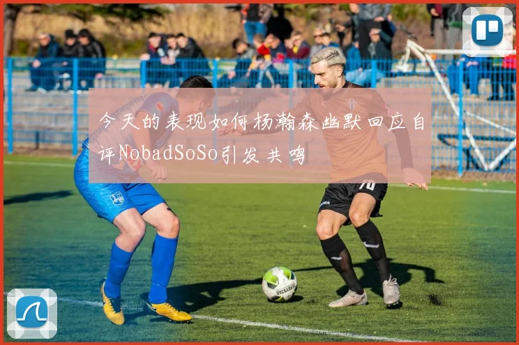 今天的表现如何杨瀚森幽默回应自评NobadSoSo引发共鸣