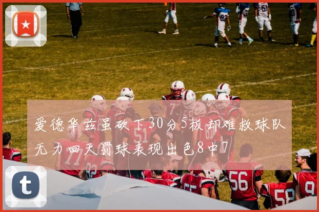 爱德华兹虽砍下30分5板却难救球队无力回天罚球表现出色8中7